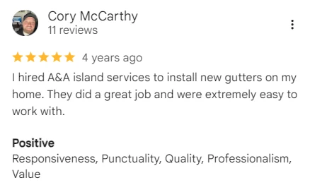 Google review of A&A Island Services by Cory McCarthy: I hired A&A island services to install new gutters on my home. They did a great job and were extremely easy to work